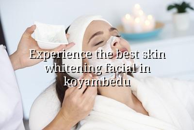 Experience the Best Skin Whitening Facial in Koyambedu