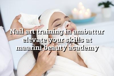 Nail Art Training in Ambattur: Elevate Your Skills at Maarini Beauty Academy
