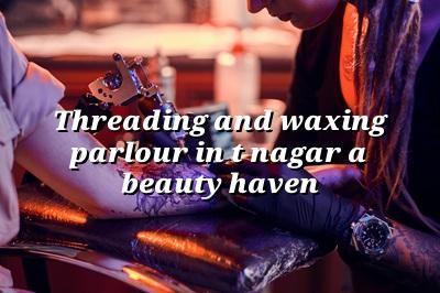 Threading and Waxing Parlour in T Nagar: A Beauty Haven