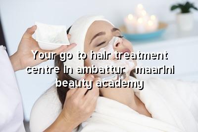 Your Go-To Hair Treatment Centre in Ambattur - Maarini Beauty Academy